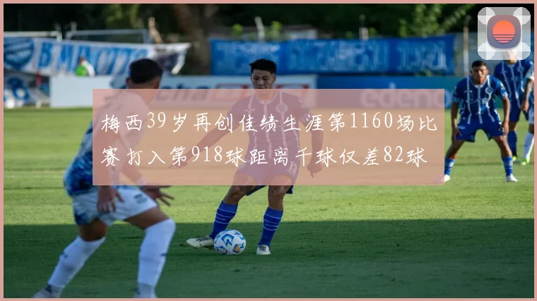 梅西39岁再创佳绩生涯第1160场比赛打入第918球距离千球仅差82球