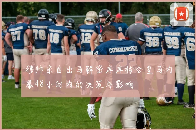 穆帅亲自出马解密库库转会皇马内幕48小时内的决策与影响
