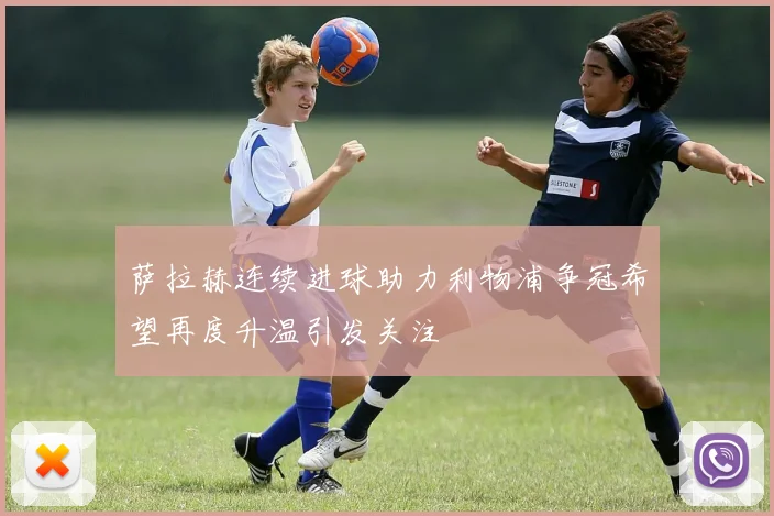 萨拉赫连续进球助力利物浦争冠希望再度升温引发关注