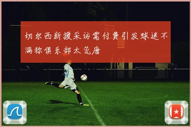 切尔西新援采访需付费引发球迷不满称俱乐部太荒唐