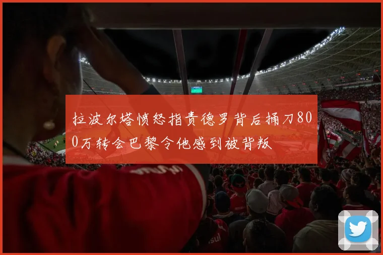 拉波尔塔愤怒指责德罗背后捅刀800万转会巴黎令他感到被背叛