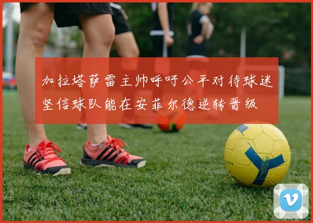 加拉塔萨雷主帅呼吁公平对待球迷坚信球队能在安菲尔德逆转晋级