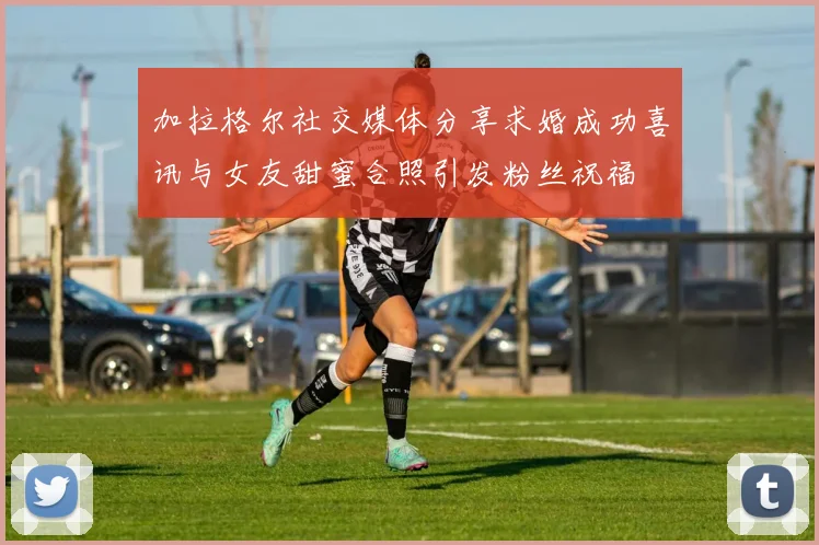 加拉格尔社交媒体分享求婚成功喜讯与女友甜蜜合照引发粉丝祝福