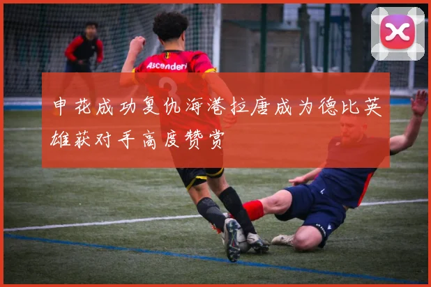 申花成功复仇海港拉唐成为德比英雄获对手高度赞赏