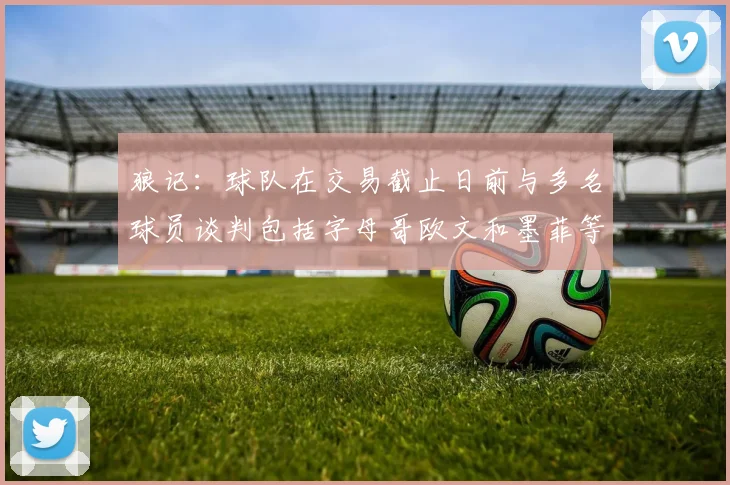 狼记：球队在交易截止日前与多名球员谈判包括字母哥欧文和墨菲等人