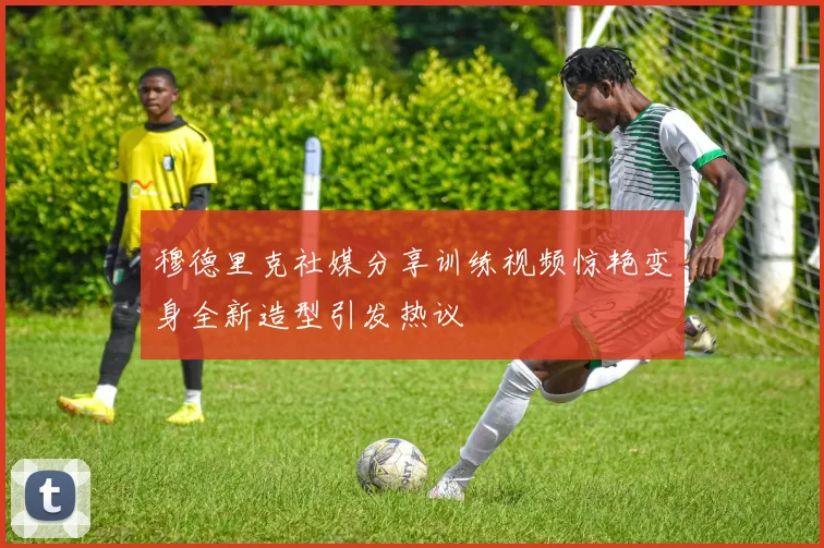 穆德里克社媒分享训练视频惊艳变身全新造型引发热议