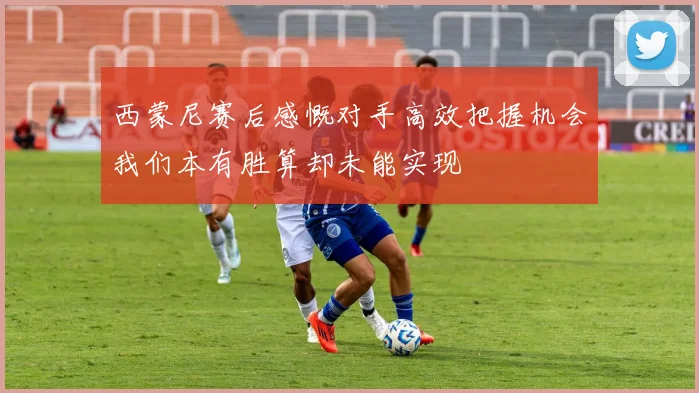西蒙尼赛后感慨对手高效把握机会我们本有胜算却未能实现
