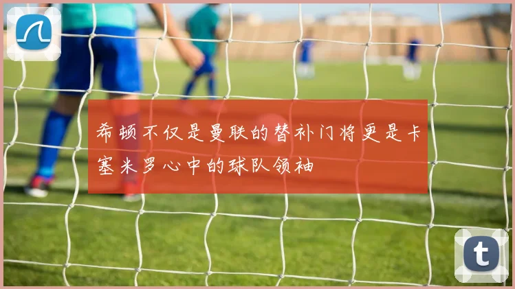 希顿不仅是曼联的替补门将更是卡塞米罗心中的球队领袖