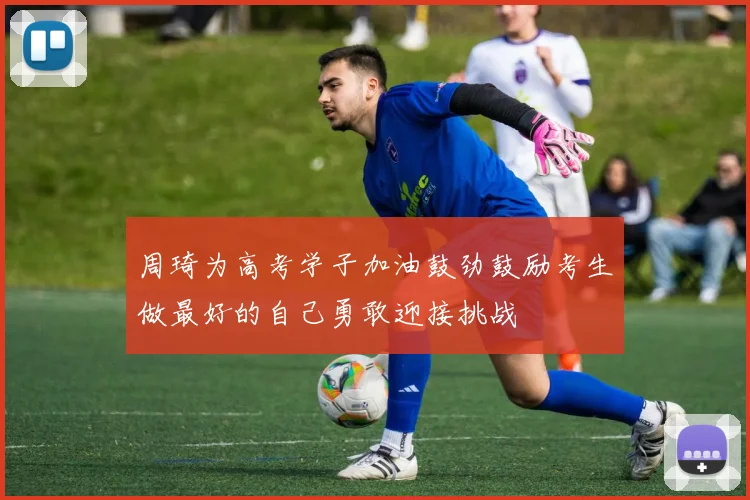 周琦为高考学子加油鼓劲鼓励考生做最好的自己勇敢迎接挑战