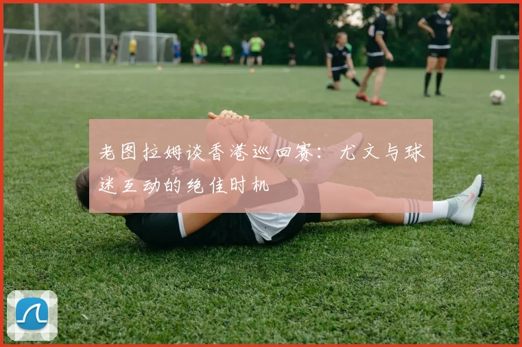 老图拉姆谈香港巡回赛：尤文与球迷互动的绝佳时机