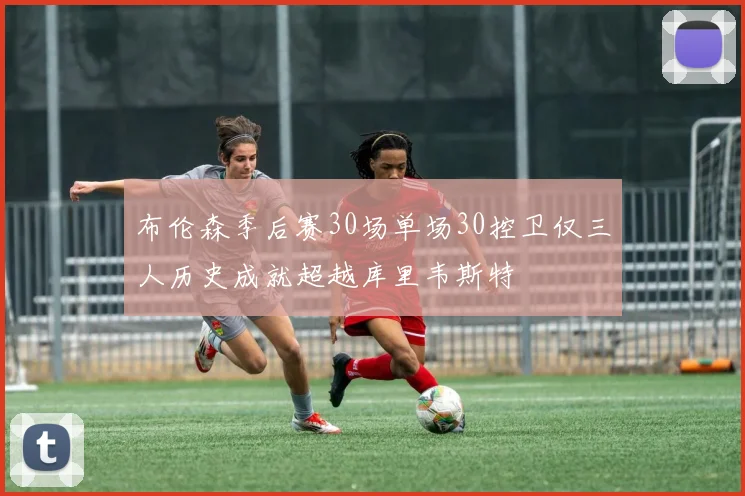 布伦森季后赛30场单场30控卫仅三人历史成就超越库里韦斯特