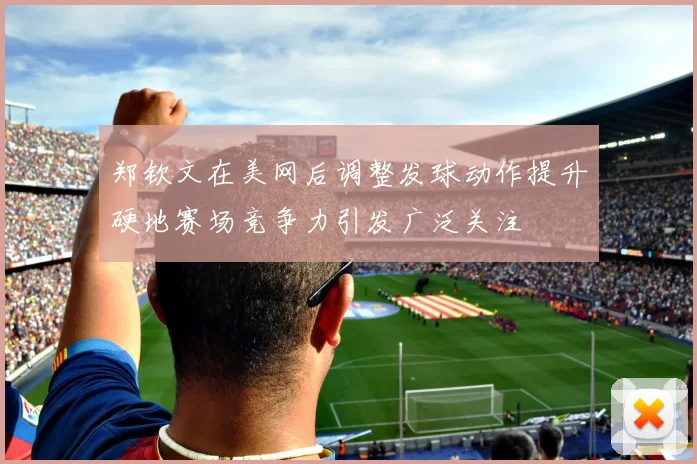 郑钦文在美网后调整发球动作提升硬地赛场竞争力引发广泛关注