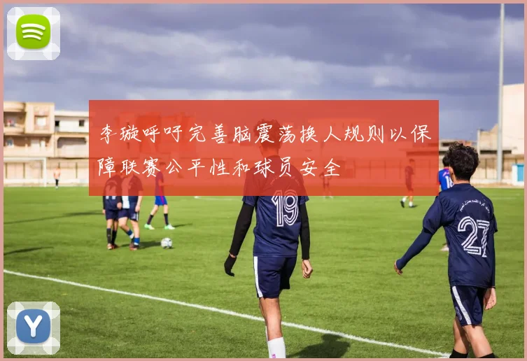 李璇呼吁完善脑震荡换人规则以保障联赛公平性和球员安全