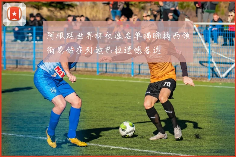 阿根廷世界杯初选名单揭晓梅西领衔恩佐在列迪巴拉遗憾落选