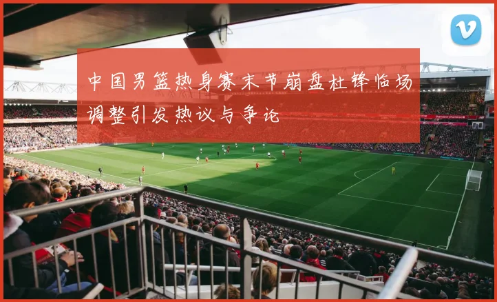 中国男篮热身赛末节崩盘杜锋临场调整引发热议与争论