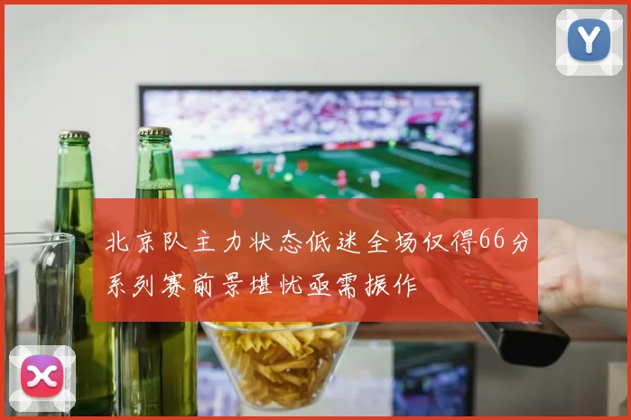 北京队主力状态低迷全场仅得66分系列赛前景堪忧亟需振作