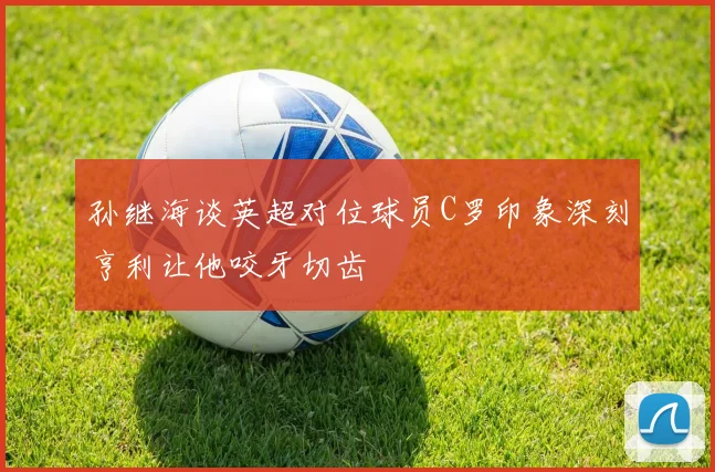孙继海谈英超对位球员C罗印象深刻亨利让他咬牙切齿