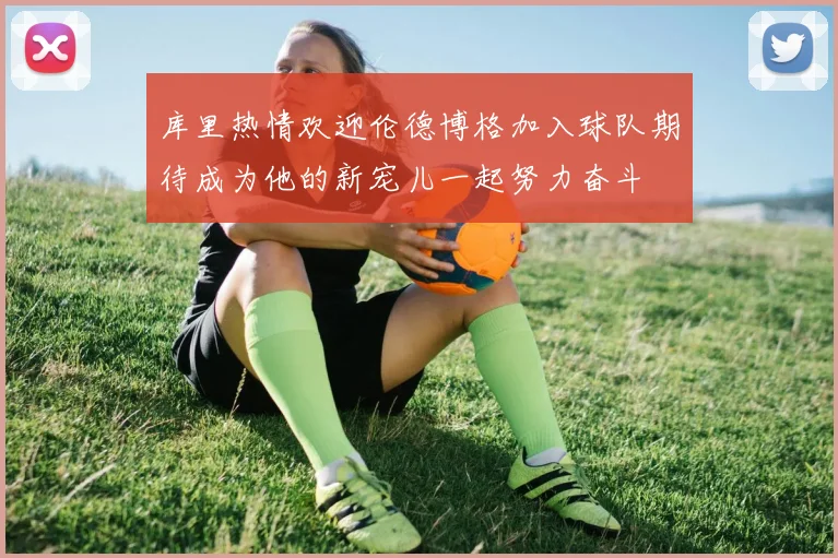 库里热情欢迎伦德博格加入球队期待成为他的新宠儿一起努力奋斗