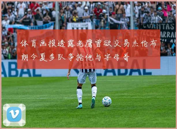 体育画报透露老鹰曾欲交易杰伦布朗今夏多队争抢他与字母哥