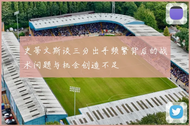 史蒂文斯谈三分出手频繁背后的战术问题与机会创造不足