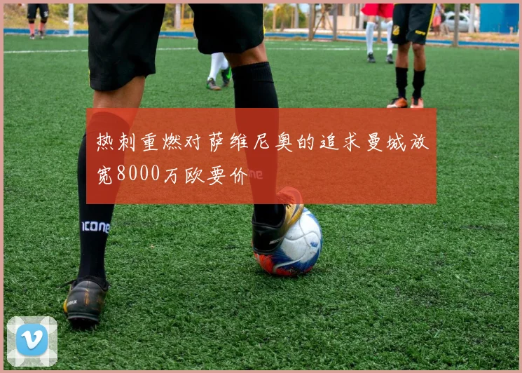 热刺重燃对萨维尼奥的追求曼城放宽8000万欧要价