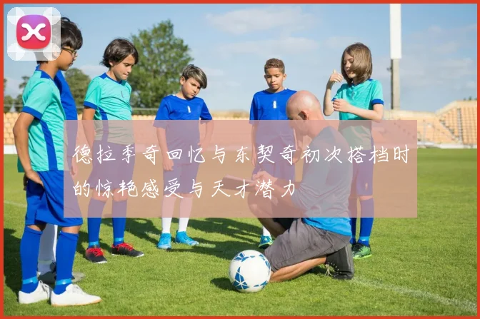 德拉季奇回忆与东契奇初次搭档时的惊艳感受与天才潜力