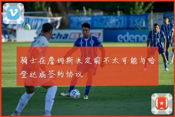骑士在詹姆斯决定前不太可能与哈登达成签约协议
