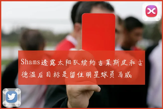 Shams透露太阳队续约吉莱斯皮和古德温后目标是留住明星球员马威