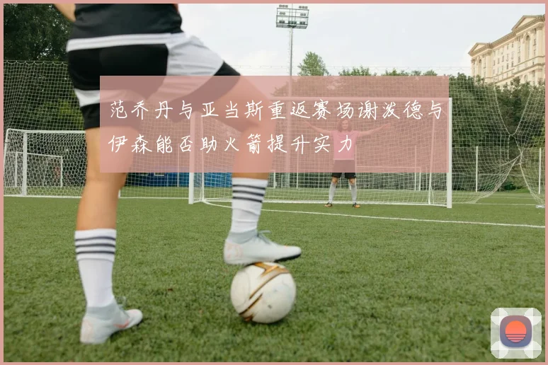 范乔丹与亚当斯重返赛场谢泼德与伊森能否助火箭提升实力