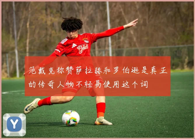 范戴克称赞萨拉赫和罗伯逊是真正的传奇人物不轻易使用这个词