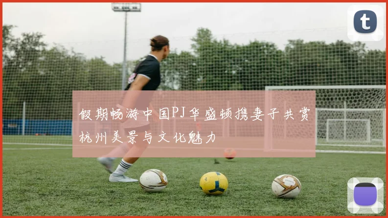 假期畅游中国PJ华盛顿携妻子共赏杭州美景与文化魅力
