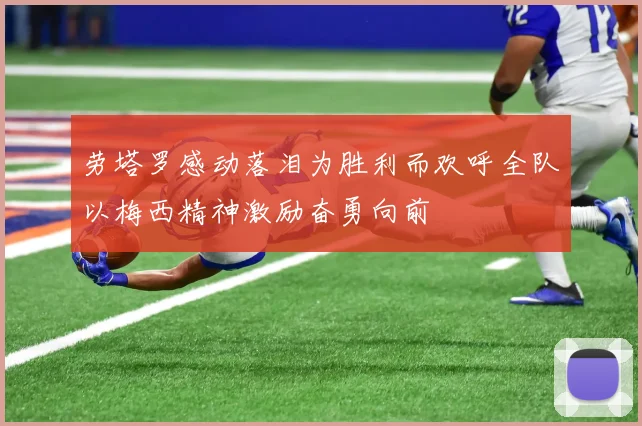 劳塔罗感动落泪为胜利而欢呼全队以梅西精神激励奋勇向前