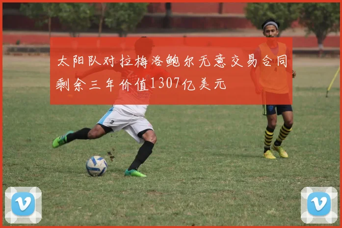 太阳队对拉梅洛鲍尔无意交易合同剩余三年价值1307亿美元